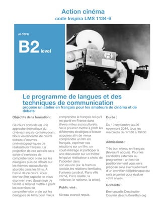 !
!
!
!
!
!
!
!
!
!
!
!
!
!
!
!
!
!
!
!
!
!
!
!
!
!
!
!
!
Le programme de langues et des
techniques de communication
propose un atelier en français pour les amateurs de cinéma et de
débats
Action cinéma
code Inspira LMS 1134-6
!
At CEFR
B2level
Objectifs de la formation :
!
Ce cours consiste en une
approche thématique du
cinéma français contemporain.
Nous visionnerons de courts
extraits d'oeuvres
cinématographiques de
réalisateurs français. La
projection de ces extraits sera
suivie d'exercices de
compréhension orale sur les
dialogues puis de débats sur
les thèmes socioculturels
abordés dans les ﬁlms. A
l'issue de ce cours, vous
devriez être capable de vous
exprimer avec davantage de
facilité à l'oral et mettre à proﬁt
les exercices de
compréhension orale sur les
dialogues de ﬁlms pour mieux
comprendre le français tel qu'il
est parlé en France dans
divers milieu socioculturels.
Vous pourrez mettre à proﬁt les
différentes stratégies d'écoute
acquises aﬁn de mieux
comprendre un ﬁlm en
français, exprimer vos
réactions sur un ﬁlm, un!
court-métrage et participer à
une discussion sur un thème
tel qu'un réalisateur a choisi de
l"aborder dans !
son oeuvre (ex: la fracture
sociale,les relations familiales,
l’univers carcéral, Paris ville
cliché, Paris réalité, la
violence, le racisme, la crise).!
!
Public visé :
!
Niveau avancé requis.

Durée :
!
Du 10 septembre au 26
novembre 2014, tous les
mercredis de 17h30 à 19h30

!!
Admissions :
!
Très bon niveau en français
(Niveau 9 acquis). Pour les
candidats externes au
programme : un test de
positionnement vous sera
proposé suivi éventuellement
d’un entretien téléphonique qui
sera organisé pour évaluer
votre niveau.

!
Contacts :
!
Emmanuelle Deschutter

Courriel deschuttere@un.org
 
