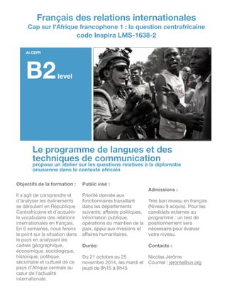 !
!
!
!
!
!
!
!
!
!
!
!
!
!
!
!Le programme de langues et des
techniques de communication
propose un atelier sur les questions relatives à la diplomatie
onusienne dans le contexte africain
Objectifs de la formation :
!
Il s’agit de comprendre et
d’analyser les événements
se déroulant en République
Centrafricaine et d'acquérir
le vocabulaire des relations
internationales en français.
En 6 semaines, nous ferons
le point sur la situation dans
le pays en analysant les
cadres géographique,
économique, sociologique,
historique, politique,
sécuritaire et culturel de ce
pays d’Afrique centrale au
cœur de l’actualité
internationale.

Public visé :
!
Priorité donnée aux
fonctionnaires travaillant
dans les départements
suivants: aﬀaires politiques,
information publique,
opérations du maintien de la
paix, appui aux missions et
aﬀaires humanitaires.

!
Durée:
!
Du 21 octobre au 25
novembre 2014, les mardi et
jeudi de 8h15 à 9h45

!
!
!
Admissions :
!
Très bon niveau en français
(Niveau 9 acquis). Pour les
candidats externes au
programme : un test de
positionnement sera
nécessaire pour évaluer
votre niveau.

!
Contacts :
!
Nicolas Jérôme

Courriel : jerome@un.org

Français des relations internationales
Cap sur l'Afrique francophone 1 : la question centrafricaine
code Inspira LMS-1638-2
At CEFR
B2level
 