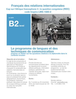 Le programme de langues et des
techniques de communication
propose un atelier sur les questions relatives à la diplomatie dans le
contexte onusien
Objectifs de la formation :
Il s'agit de de comprendre et
d'analyser les évenements se
déroulant en République
Démocratique du Congo et
d'acquérir le vocabulaire des
relations internationales en
français.

En 8 semaines, nous ferons le
point sur la situation dans le
pays en analysant les cadres
géographique, économique,
sociologique, historique,
politique, sécuritaire et culturel
de ce pays d'Afrique centrale
au coeur de l'actualité
internationale.

!
!!
Public visé :
!
Priorité donnée aux
fonctionnaires travaillant dans
les départements suivants:
aﬀaires politiques, information
publique, opérations du
maintien de la paix, appui aux
missions et aﬀaires
humanitaires.

!
Durée :
!
Du 7 octobre au 25 novembre
2014, les mardi et jeudi de 12h
à 13h30

!
!
!
!
Admissions :
!
Très bon niveau en français
(Niveau 9 acquis). Pour les
candidats externes au
programme : un test de
positionnement sera
nécessaire pour évaluer votre
niveau.

!
Contacts :
!
Nicolas Jérôme

Courriel : jerome@un.org

Tél. : 1.212.963.1125

!
!
!
Français des relations internationales
Cap sur l'Afrique francophone 3 : la question congolaise (RDC)
code Inspira LMS-1580-2
At CEFR
B2level
 