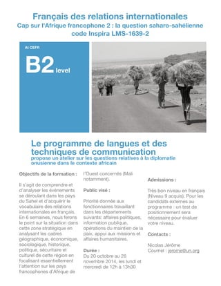 Le programme de langues et des
techniques de communication
propose un atelier sur les questions relatives à la diplomatie
onusienne dans le contexte africain
Objectifs de la formation :
!
Il s’agit de comprendre et
d’analyser les événements
se déroulant dans les pays
du Sahel et d’acquérir le
vocabulaire des relations
internationales en français.
En 6 semaines, nous ferons
le point sur la situation dans
cette zone stratégique en
analysant les cadres
géographique, économique,
sociologique, historique,
politique, sécuritaire et
culturel de cette région en
focalisant essentiellement
l’attention sur les pays
francophones d’Afrique de
l’Ouest concernés (Mali
notamment).

!
Public visé :
!
Priorité donnée aux
fonctionnaires travaillant
dans les départements
suivants: aﬀaires politiques,
information publique,
opérations du maintien de la
paix, appui aux missions et
aﬀaires humanitaires.

!
Durée :
Du 20 octobre au 26
novembre 2014, les lundi et
mercredi de 12h à 13h30

!
Admissions :
!
Très bon niveau en français
(Niveau 9 acquis). Pour les
candidats externes au
programme : un test de
positionnement sera
nécessaire pour évaluer
votre niveau.

!
Contacts :
!
Nicolas Jérôme

Courriel : jerome@un.org
At CEFR
B2level
Français des relations internationales
Cap sur l'Afrique francophone 2 : la question saharo-sahélienne
code Inspira LMS-1639-2
 