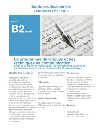 Le programme de langues et des
techniques de communication
propose un atelier en français pour les fonctionnaires désireux de
parfaire leurs compétences rédactionnelles et argumentatives
At CEFR
B2level
Ecrits professionnels
code Inspira LMS 1135-3
Objectifs de la formation :
!
L’objectif de cet atelier
consiste à travailler en
profondeur les modalités
d’argumentation des écrits
professionnels sous les trois
formes les plus courantes : les
courriels et télécopies, les
comptes-rendus de discours
et de présentations, les
memoranda. Par la pratique du
format et du style adaptés aux
écrits professionnels dans
l’environnement onusien, vous
devriez être capable de rédiger
des textes clairs, concis et
eﬃcaces. Le matériel de cours
consistera en documents de
l’Onu, apports personnels des
participants à cette formation
et ressources
complémentaires créées par le
professeur selon les besoins
du groupe.

!
Public visé :
!
La priorité sera donnée aux
candidats dont se sera la
première participation. Niveau
avancé requis.

!
Durée (6 semaines) :
!
7 octobre au 25 novembre
2014, les mardi et jeudi de 14h
à 15h30

!
!
!
!
!
Admissions :
!
Très bon niveau en français
(Niveau 9 acquis). La priorité
donnée aux participants
inscrits pour la première fois.
Pour les candidats externes au
programme : un test de
positionnement
éventuellement suivi d’un
entretien téléphonique sera
organisé pour évaluer votre
niveau.

!
Contacts :
!
!
Naïma Charaﬁ

Courriel : charaﬁ@un.org

Tél. : 1.212.963.1133
 