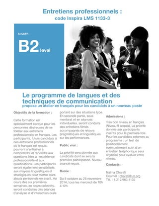Le programme de langues et des
techniques de communication
propose un atelier en français pour les candidats à un nouveau poste
Objectifs de la formation :
!
Cette formation est
spécialement conçue pour les
personnes désireuses de se
former aux entretiens
professionnels en français. Les
participants, futurs candidats à
des entretiens professionnels
où le français est requis,
pourront s’entraîner à
comprendre et répondre aux
questions liées à l expérience
professionnelle et aux
qualiﬁcations. Les participants
seront également sensibilisés
aux moyens linguistiques et
stratégiques pour mettre leurs
atouts personnels en avant. Au
cours des six premières
semaines, en cours collectifs,
seront conduites des séances
d’analyse et d’interaction orale
portant sur des situations type.
En seconde partie, sous
mentorat et en séances
individuelles, seront conduits
des entretiens ﬁlmés
accompagnés de retours
pragmatiques et linguistiques
sur les performances. 

!
Public visé :
!
La priorité sera donnée aux
candidats dont se sera la
première participation. Niveau
avancé requis.

!
Durée :
!
Du 8 octobre au 26 novembre
2014, tous les mercredi de 10h
à 12h

!
!
!
Admissions :
!
Très bon niveau en français
(Niveau 9 acquis). La priorité
donnée aux participants
inscrits pour la première fois.
Pour les candidats externes au
programme : un test de
positionnement
éventuellement suivi d’un
entretien téléphonique sera
organisé pour évaluer votre
niveau.

!
Contacts :
!!
Naïma Charaﬁ

Courriel : charaﬁ@un.org

Tél. : 1.212.963.1133
Entretiens professionnels :
code Inspira LMS 1133-3
At CEFR
B2level
 