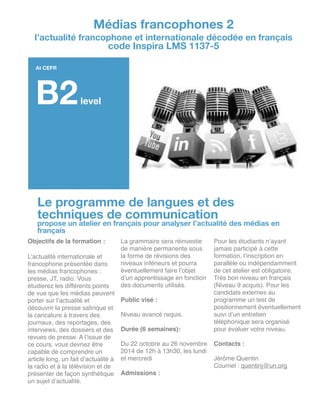 Le programme de langues et des
techniques de communication
propose un atelier en français pour analyser l’actualité des médias en
français
Objectifs de la formation :!
!
L’actualité internationale et
francophone présentée dans
les médias francophones :
presse, JT, radio. Vous
étudierez les différents points
de vue que les médias peuvent
porter sur l’actualité et
découvrir la presse satirique et
la caricature à travers des
journaux, des reportages, des
interviews, des dossiers et des
revues de presse. A l’issue de
ce cours, vous devriez être
capable de comprendre un
article long, un fait d’actualité à
la radio et à la télévision et de
présenter de façon synthétique
un sujet d’actualité.!
La grammaire sera réinvestie
de manière permanente sous
la forme de révisions des
niveaux inférieurs et pourra
éventuellement faire l’objet
d’un apprentissage en fonction
des documents utilisés.!
!
Public visé :!
!
Niveau avancé requis.!
!
Durée (6 semaines): !
!
Du 22 octobre au 26 novembre
2014 de 12h à 13h30, les lundi
et mercredi!
!
Admissions :!
!
Pour les étudiants n’ayant
jamais participé à cette
formation, l’inscription en
parallèle ou indépendamment
de cet atelier est obligatoire.
Très bon niveau en français
(Niveau 9 acquis). Pour les
candidats externes au
programme un test de
positionnement éventuellement
suivi d’un entretien
téléphonique sera organisé
pour évaluer votre niveau.!
!
Contacts :!
!
Jérôme Quentin!
Courriel : quentinj@un.org!
Médias francophones 2
l’actualité francophone et internationale décodée en français
code Inspira LMS 1137-5
At CEFR
B2level
 