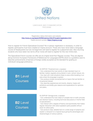 B1 Level

Courses
B2 Level

Courses
At CEFR B1 Threshold level, a speaker:

· Can understand the main points of clear standard input on
familiar matters regularly encountered in work, school, leisure, etc.

· Can deal with most situations likely to arise while travelling in an
area where the language is spoken.

· Can produce simple connected text on topics that are familiar or
of personal interest.

· Can describe experiences and events, dreams, hopes and
ambitions and brieﬂy give reasons and explanations for opinions
and plans.
At CEFR B1 Vantage level, a speaker:

· Can understand the main ideas of complex text on both concrete
and abstract topics, including technical discussions in his/her ﬁeld
of specialization.

· Can interact with a degree of ﬂuency and spontaneity that makes
regular interaction with native speakers quite possible without
strain for either party.

· Can produce clear, detailed text on a wide range of subjects and
explain a viewpoint on a topical issue giving the advantages and
disadvantages of various options.
Registration dates information and website: 

http://www.un.org/depts/OHRM/sds/lcp/UNLCP/english/registration.html

Inspira account access: https://inspira.un.org/
How to register for French Specialized Courses? No in-person registration is necessary. In order to
register, participants must have created an inspira account. Those who have never taken a language
course at Headquarters but are not beginners will need to register for a placement test. Also returning
students who have taken two terms oﬀ (or more) will need to register for this new Online test. 

!
The Specialized French courses we oﬀer are at a higher level than Regular courses. They are aligned
along Common European Framework of References for Languages (CEFR) which is a guideline used to
describe achievements of learners of foreign widely accepted as the standard for grading an
individual's language proﬁciency.
 