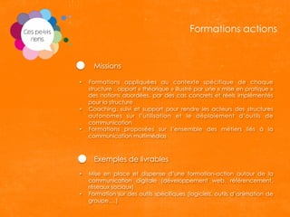 Missions
•  Formations appliquées au contexte spécifique de chaque
structure : apport « théorique » illustré par une « mise en pratique »
des notions abordées, par des cas concrets et réels implémentés
pour la structure
•  Coaching, suivi et support pour rendre les acteurs des structures
autonomes sur l’utilisation et le déploiement d’outils de
communication
•  Formations proposées sur l’ensemble des métiers liés à la
communication multimédias
Exemples de livrables
•  Mise en place et dispense d’une formation-action autour de la
communication digitale (développement web, référencement,
réseaux sociaux)
•  Formation sur des outils spécifiques (logiciels, outils d’animation de
groupe,…)
Formations actions
 