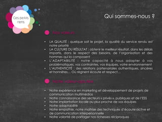 Nos valeurs
•  LA QUALITÉ : quelque soit le projet, la qualité du service rendu est
notre priorité
•  LA CULTURE DU RÉSULTAT : obtenir le meilleur résultat, dans les délais
impartis, dans le respect des besoins, de l’organisation et des
hommes qui la composent
•  L’ADAPTABILITÉ : notre capacité à nous adapter à vos
problématiques, vos contraintes, vos équipes, votre environnement
•  L’AUTHENTICITÉ : des relations partenariales authentiques, sincères
et honnêtes… Où règnent écoute et respect…
Notre valeur-ajoutée
	
  
•  Notre expérience en marketing et développement de projets de
communication multimédias
•  Notre connaissance des secteurs « privés », publiques et de l’ESS
•  Notre implantation locale au plus proche de vos équipes
•  Notre adaptabilité
•  Notre empathie, notre maîtrise des techniques d’écoute active et
de communication interpersonnelle
•  Notre volonté de partager nos richesses réciproques
Qui sommes-nous ?
 