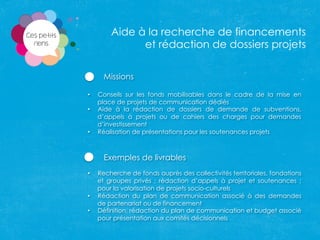 Missions
•  Conseils sur les fonds mobilisables dans le cadre de la mise en
place de projets de communication dédiés
•  Aide à la rédaction de dossiers de demande de subventions,
d’appels à projets ou de cahiers des charges pour demandes
d’investissement
•  Réalisation de présentations pour les soutenances projets
Exemples de livrables
•  Recherche de fonds auprès des collectivités territoriales, fondations
et groupes privés ; rédaction d’appels à projet et soutenances ;
pour la valorisation de projets socio-culturels
•  Rédaction du plan de communication associé à des demandes
de partenariat ou de financement
•  Définition, rédaction du plan de communication et budget associé
pour présentation aux comités décisionnels	
  
Aide à la recherche de financements
et rédaction de dossiers projets
 