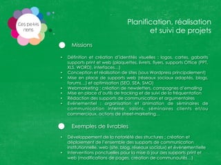 Missions
•  Définition et création d’identités visuelles : logos, cartes, gabarits
supports print et web (plaquettes, livrets, flyers, supports Office (PPT,
XLS, WORD), interfaces…)
•  Conception et réalisation de sites (sous Wordpress principalement)
•  Mise en place de supports web (réseaux sociaux adaptés, blogs,
forums…) et optimisation (SEO, SEA, SMO)
•  Webmarketing : création de newsletters, campagnes d’emailing
•  Mise en place d’outils de tracking et de suivi de la fréquentation
•  Rédaction des supports de communication et argumentaires
•  Evénementiel : organisation et animation de séminaires de
communication interne, salons, séminaires clients et/ou
commerciaux, actions de street-marketing…
Exemples de livrables
•  Développement de la notoriété des structures : création et
déploiement de l’ensemble des supports de communication
institutionnelle, web (site, blog, réseaux sociaux) et événementielle
•  Interventions ponctuelles pour la mise à jour des supports print et
web (modifications de pages, création de communautés…)
Planification, réalisation
et suivi de projets
 