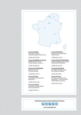 016
Creatix3D PARIS
41 Av des 3 Peuples
78180 Montigny-le-Bretonneux
+33(0)1 84 27 03 80
_
Creatix3D MARNE LA VALLEE
6 Allée Hendrik Lorentz
77420 Champs-sur-Marne
+33(0)1 60 06 00 06
_
Creatix3D STRASBOURG
204 Av de Colmar
67100 Strasbourg
+33(0)3 88 65 75 20
_
Creatix3D LYON
2 rue Colonel Chambonnet
69500 Bron
+33(0)4 78 65 16 00
_
Creatix3D TOURS
39 rue des Granges Galand
37554 Saint-Avertin
+33(0)2 47 80 25 17
Creatix3D NANTES
4 rue Urvoy de Saint Bedan
44000 Nantes
+33(0)2 85 52 36 50
_
Creatix3D AIX EN PROVENCE
1330 Av Guilibert de la Lauzière
13090 AIX EN PROVENCE
+33(0)4 42 24 69 59
_
Creatix3D BELGIQUE
Parc Alliance, Bd de France
9A 1420 Braine-l'Alleud
+33(0)2 352 88 46
_
Creatix3D LILLE
11A Avenue de l’Harmonie
Park Plaza 2 - HuB Innovation
59650 Villeneuve d’Ascq
+33(0)3 20 34 34 57
Retrouvez-nous sur les réseaux sociaux
www.creatix3D.com
 