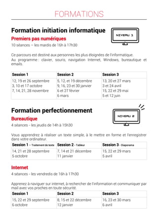 FORMATIONS
Formation initiation informatique
Premiers pas numériques
10 séances – les mardis de 16h à 17h30
Ce parcours est destiné aux personnes les plus éloignées de l'informatique.
Au programme : clavier, souris, navigation Internet, Windows, bureautique et
emails.
Session 1 Session 2 Session 3
12, 19 et 26 septembre
3, 10 et 17 octobre
7, 14, 21, 28 novembre
5, 12, et 19 décembre
9, 16, 23 et 30 janvier
6 et 27 février
6 mars
13, 20 et 27 mars
3 et 24 avril
15, 22 et 29 mai
5 et 12 juin
Formation perfectionnement
Bureautique
4 séances - les jeudis de 14h à 15h30
Vous apprendrez à réaliser un texte simple, à le mettre en forme et l'enregistrer
dans votre ordinateur.
Session 1 – Traitement de texte Session 2 - Tableur Session 3 - Diaporama
14, 21 et 28 septembre
5 octobre
7, 14 et 21 décembre
11 janvier
15, 22 et 29 mars
5 avril
Internet
4 séances - les vendredis de 16h à 17h30
Apprenez à naviguer sur internet, à rechercher de l'information et communiquer par
mail avec vos proches en toute sécurité.
Session 1 Session 2 Session 3
15, 22 et 29 septembre
6 octobre
8, 15 et 22 décembre
12 janvier
16, 23 et 30 mars
6 avril
 