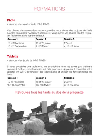 FORMATIONS
Photo
4 séances - les vendredis de 16h à 17h30
Vos photos s'entassent dans votre appareil et vous demandez toujours de l'aide
pour les enregistrer ? Apprenez à transférer vous même vos photos et à les retrou-
ver facilement dans votre ordinateur.
Session 1 Session 2 Session 3
13 et 20 octobre
10 et 17 novembre
19 et 26 janvier
2 et 9 février
27 avril
4, 18 et 25 mai
Tablette
4 séances - les jeudis de 14h à 15h30
Si vous possédez une tablette ou un smartphone mais ne savez pas vraiment
comment l'utiliser, cette formation est faite pour vous. Apprenez à connecter votre
appareil en Wi-Fi, télécharger des applications et utiliser les fonctionnalités de
base.
Session 1 Session 2 Session 3
12 et 19 octobre
9 et 16 novembre
18 et 25 janvier
1er et 8 février
26 avril
3, 17 et 24 mai
Retrouvez tous les tarifs au dos de la plaquette
 