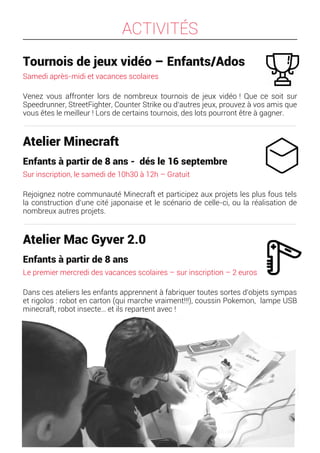 ACTIVITÉS
Tournois de jeux vidéo – Enfants/Ados
Samedi après-midi et vacances scolaires
Venez vous affronter lors de nombreux tournois de jeux vidéo ! Que ce soit sur
Speedrunner, StreetFighter, Counter Strike ou d’autres jeux, prouvez à vos amis que
vous êtes le meilleur ! Lors de certains tournois, des lots pourront être à gagner.
Atelier Minecraft
Enfants à partir de 8 ans - dés le 16 septembre
Sur inscription, le samedi de 10h30 à 12h – Gratuit
Rejoignez notre communauté Minecraft et participez aux projets les plus fous tels
la construction d’une cité japonaise et le scénario de celle-ci, ou la réalisation de
nombreux autres projets.
Atelier Mac Gyver 2.0
Enfants à partir de 8 ans
Le premier mercredi des vacances scolaires – sur inscription – 2 euros
Dans ces ateliers les enfants apprennent à fabriquer toutes sortes d'objets sympas
et rigolos : robot en carton (qui marche vraiment!!!), coussin Pokemon, lampe USB
minecraft, robot insecte… et ils repartent avec !
 