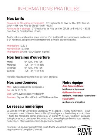 INFORMATIONS PRATIQUES
Nos tarifs
Parcours de 10 séances (15 heures) : 67€ habitants de Rive de Gier (51€ tarif ré-
duit*) - 85€ hors Rive de Gier (61€ tarif réduit*)
Parcours de 4 séances : 27€ habitants de Rive de Gier (21,5€ tarif réduit*) - 32,5€
hors Rive de Gier (25€ tarif réduit*)
Tarifs réduits applicables sous réverve d'un justificatif aux personnes porteuses
d'un handicap, aux personnes en recherche d'emploi et aux étudiants.
Impressions : 0,20 €
Numérisation : Gratuit
Impressions 3D : de 1€ à 2€ (selon le poids)
Nos horaires d'ouverture
Mardi - 9h-12h / 14h-18h
Mercredi - 10h-12h / 14h-18h
Vendredi - 9h-12h / 14h-18h
Samedi - 10h-13h / 14h-17h
Horaires réduits pendant le mois de juillet et d'aout
Nos coordonnées
Mail : cyberespace@ville-rivedegier.fr
Tél : 04 77 83 07 59
Web : www.cyberespace.rivedegier.fr
Postales : Square Marcel Paul – 42800 Rive de Gier
Le réseau numérique
La ville de Rive de Gier déploie un réseau WI-Fi appelé « réseau numérique » . Vous
retrouverez dans différents lieux publics (CyberEspace – Médiathèque – Archives
– Salle des fêtes) des postes d'accès ou un signal WI-Fi (wifi_rivedegier) auxquels
vous pourrez vous connecter. Pour cela, vous devez disposer d'un compte « réseau
numérique » et de vos identifiants (login/mot de passe).
Pour créer un compte gratuitement, vous devrez vous rendre au Cybe-
respace muni d'une pièce d'identité.
Notre équipe
Jean François Novis :
Médiateur / formateur
Guillaume Servant :
Référent / médiateur / animateur
Hugo Coffy :
médiateur / animateur
 