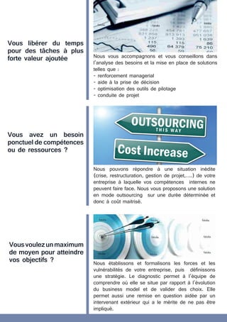 Vous libérer du temps
pour des tâches à plus
forte valeur ajoutée
Vous avez un besoin
ponctuel de compétences
ou de ressources ?
Nous vous accompagnons et vous conseillons dans
l’analyse des besoins et la mise en place de solutions
telles que :
- renforcement managerial
- aide à la prise de décision
- optimisation des outils de pilotage
- conduite de projet
Nous pouvons répondre à une situation inédite
(crise, restructuration, gestion de projet,….) de votre
entreprise à laquelle vos compétences internes ne
peuvent faire face. Nous vous proposons une solution
en mode outsourcing sur une durée déterminée et
donc à coût maitrisé.
Vousvoulezunmaximum
de moyen pour atteindre
vos objectifs ? Nous établissons et formalisons les forces et les
vulnérabilités de votre entreprise, puis définissons
une stratégie. Le diagnostic permet à l’équipe de
comprendre où elle se situe par rapport à l’évolution
du business model et de valider des choix. Elle
permet aussi une remise en question aidée par un
intervenant extérieur qui a le mérite de ne pas être
impliqué.
 