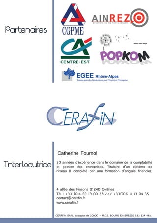 20 années d’éxpérience dans le domaine de la comptabilité
et gestion des entreprises. Titulaire d’un diplôme de
niveau II complété par une formation d’anglais financier.
4 allée des Pinsons 01240 Certines
Tél : +33 (0)4 69 19 00 78 /// +33(0)6 11 13 04 35
contact@cerafin.fr
www.cerafin.fr
CERAFIN SARL au capital de 2000€ - R.C.S. BOURG EN BRESSE 533 634 465.
Partenaires
Interlocutrice
Catherine Fournol
 