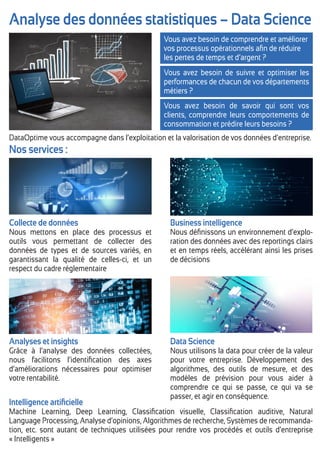 Analyse des données statistiques – Data Science
Vous avez besoin de comprendre et améliorer
vos processus opérationnels aﬁn de réduire
les pertes de temps et d’argent ?
Vous avez besoin de suivre et optimiser les
performances de chacun de vos départements
métiers ?
Vous avez besoin de savoir qui sont vos
clients, comprendre leurs comportements de
consommation et prédire leurs besoins ?
Nos services :
Collecte de données
Nous mettons en place des processus et
outils vous permettant de collecter des
données de types et de sources variés, en
garantissant la qualité de celles-ci, et un
respect du cadre réglementaire
Business intelligence
Nous déﬁnissons un environnement d’explo-
ration des données avec des reportings clairs
et en temps réels, accélérant ainsi les prises
de décisions
Analyses et insights
Grâce à l’analyse des données collectées,
nous facilitons l’identiﬁcation des axes
d’améliorations nécessaires pour optimiser
votre rentabilité.
Intelligence artiﬁcielle
Machine Learning, Deep Learning, Classiﬁcation visuelle, Classiﬁcation auditive, Natural
Language Processing, Analyse d’opinions, Algorithmes de recherche, Systèmes de recommanda-
tion, etc. sont autant de techniques utilisées pour rendre vos procédés et outils d’entreprise
« Intelligents »
Data Science
Nous utilisons la data pour créer de la valeur
pour votre entreprise. Développement des
algorithmes, des outils de mesure, et des
modèles de prévision pour vous aider à
comprendre ce qui se passe, ce qui va se
passer, et agir en conséquence.
DataOptime vous accompagne dans l’exploitation et la valorisation de vos données d’entreprise.
 