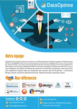 Diplômés des grandes écoles du Cameroun et d’Afrique (Ecole nationale supérieure Polytechnique
de Yaoundé (ENSPY), African Institute for Mathematical Sciences (AIMS), Institut Sous régionale de
Statistique et d'Economie Appliquée (ISSEA), Université catholique d’Afrique centrale (UCAC), etc.),
nous disposons de solides connaissances issues de la recherche universitaire, mais aussi d’une
riche expérience acquise dans les entreprises des secteurs clés de l’économie : E-commerce,
Banque, Fintech, Assurance, Marchés ﬁnanciers, Télécommunication, Education, Santé.
contact@dataoptime.com
www.dataoptime.com Douala-Cameroun, Tradex Bonamoussadi,
en face du centre spirituel
(+ 237) 675 98 87 55Contacts
Nos références
Notre équipe
 
