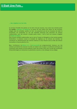 Il Etait Une Fois...




       ... des végétaux sur les toits


       Le principe d’installer des plantes sur les toits n’est pas nouveau, nous avons tous entendu parler
       des «Jardins suspendus de Babylone», et autour de nous aperçu des arbres sur des terrasses,
       intégrés dans de véritables «jardins en l’air». Les personnes qui ont eu l’occasion de visiter la
       Scandinavie ont quelquefois pu voir des exemples beaucoup plus étonnants de maisons
       traditionnelles, avec des toitures à double pente…vertes ; c’est ce qu’il est convenu d’appeler
       le «chalet norvégien».
       Dans d’autres sociétés traditionnelles, que ce soit en Turquie, en Mongolie ou chez certains peuples
       Amérindiens, la présence voulue ou acceptée de végétaux sur les toitures est normale, car
       contribuant au rafraîchissement des volumes intérieurs en été. Pensons aussi au faîte des toitures
       normandes en chaume planté en Iris…

       Dans l’architecture du XXème siècle, la terrasse-jardin est progressivement devenue une des
       solutions permettant de conserver à la ville une relation avec la nature. Les éléments techniques qui
       constituent cette solution ont été améliorés à partir des années 1970, avec l’arrivée des membranes
       d’étanchéité légères et résistantes à la pénétration racinaire, et de mélanges terreux allégés.
 