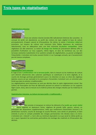 Trois types de végétalisation




     Végétalisation extensive




                         C’est une solution récente (années 80) radicalement distincte des suivantes : le
     concept de jardin est abandonné, au profit des notions de tapis végétal (à base de sedum
     principalement), d’aspect naturel et d’écosystème. De même, la notion d’entretien réduit est
     prioritaire. Les moyens de culture sont minimum (très faibles épaisseurs de matériaux
     sélectionnés), mais en adéquation avec une liste restreinte de plantes compatibles. Cette
     végétation est dite extensive. La notion de charge très limitée (et précisément définie) offre la
     possibilité d’utilisation sur tous supports, même légers, et dans de nombreux cas, sur des
     terrasses existantes (substitution d’un système complet de végétalisation, au gravier protégeant
     l’étanchéité). L’entretien est le plus souvent limité à 1 ou 3 passages annuels, qui n’occasionnent
     pas de travaux complexes.




     Végétalisation semi-intensive
     Il s’agit d’une « amélioration» de la terrasse-jardin, dans la mesure où les matériaux de culture
     sont dûment sélectionnés (des substrats spécifiques se substituent à la terre végétale, et la
     couche de drainage participe généralement aussi à la rétention en eau). Le choix des végétaux
     (plantes couvre-sol par exemple) et la conception d’ensemble s’orientent vers un entretien plus
     limité que dans la solution «traditionnelle».
     Les végétalisations semi-intensives ne sont pas décrites dans le cadre réglementaire actuel. Des
     Cahiers de Prescription de Pose de fabricants peuvent en prévoir la réalisation sur les supports
     légers (acier, bois), dans la mesure où la maîtrise précise des charges induites par les matériaux le
     permet.

     Végétalisation intensive, ou toiture-terrasse jardin « traditionnelle »




                        Elle consiste à transposer en toiture les éléments d’un jardin qui serait réalisé
     au sol (terre végétale en épaisseurs fortes, végétaux de grande taille, gazons, arbres), en
     prévoyant des dispositions supplémentaires, telles que revêtement d’étanchéité résistant à la
     pénétration racinaire, couche de drainage et couche filtrante, zone stérile en périphérie, et bien
     entendu la prise en compte préalable des charges permanentes très élevées dues à la terre.
     L’entretien est « intensif », c’est à dire au minimum équivalent à ce que serait le même jardin au
     sol, à quoi s’ajoutent les contraintes particulières de montage des matériels et d’évacuation des
     déchets.
 