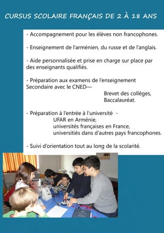 -Accompagnementpourlesélèvesnonfrancophones.
-Enseignementdel’arménien,durusseetdel’anglais.
-Aidepersonnaliséeetpriseenchargesurplacepar
desenseignantsqualifiés.
-P-Préparationauxexamensdel’enseignement
SecondaireavecleCNED—
Brevetdescollèges,
Baccalauréat.
-Préparationàl’entréeàl’université-
UFARenArménie,
universitésfrançaisesenFrance,
universitiésdansd’autrespaysfrancophones.
-Suivid’orientationtoutaulongdelascolarité.
CURSUSSCOLAIREFRANÇAISDE2À 18ANS
 