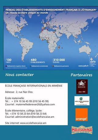 PartenairesNouscontacter
ÉCOLEFRANÇAISEINTERNATIONALEENARMÉNIE
Adresse:2,rueNar-Dos
Écolematernelle:
Tél. : +37410564599(010564599)
Courriel : maternellederevan26@yahoo.com
Écoleélémentaire,collège,lycée:Écoleélémentaire,collège,lycée:
Tél.:+37410582364(010582364)
Courriel:administration@ecolefrancaise.am
Siteinternet:www.ecolefrancaise.am
 