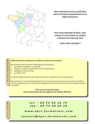 Nous intervenons sans surcoût dans
tout le territoire du grand ouest et en
région parisienne.
t e l . : 0 9 7 2 4 0 1 6 7 9
f a x : 0 9 7 2 4 0 0 9 2 8
w w w . a p s i - f o r m a t i o n s . c o m
c o n t a c t @ a p s i - f o r m a t i o n s . c o m
C
o
n
t
a
c
t
APS&I-Formations est également compétent en ingénierie de formation.
Nous étudions votre demande et développons des formations :
spécialement adaptées à vos objectifs,•	
prenant en compte les spécificités de votre établissement,•	
adaptables à votre planning,•	
au meilleur coût,•	
La solution idéale pour faire croître et/ou mobiliser les compétences de vos collaborateurs.
Nos partenariats nous permettent également de vous proposer des formations et des actions de mobilisa-
tion de compétences dans les domaines du Management et de la Gestion du Stress et des Risques Psychoso-
ciaux (RPS)
Faite nous part de votre projet,
nous serons heureux de vous apporter une solution efficiente.
I
n
g
e
n
i
e
r
i
e
Pour toute demande de devis, nous
sommes à votre écoute au numéro
ci-dessous ainsi que par mail.
testez notre réactivité !
 