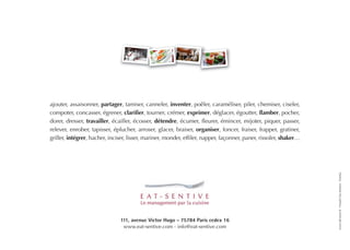 ajouter, assaisonner, partager, tamiser, canneler, inventer, poêler, caraméliser, piler, chemiser, ciseler,
compoter, concasser, égrener, clarifier, tourner, crémer, exprimer, déglacer, égoutter, flamber, pocher,
dorer, dresser, travailler, écailler, écosser, détendre, écumer, fleurer, émincer, mijoter, piquer, passer,
relever, enrober, tapisser, éplucher, arroser, glacer, braiser, organiser, foncer, fraiser, frapper, gratiner,
griller, intégrer, hacher, inciser, lisser, mariner, monder, effiler, napper, façonner, paner, rissoler, shaker…




                                                                                                                   www.idcomm.fr - Visuels Eat-Sentive - Fotolia
                               111, avenue Victor Hugo - 75784 Paris cedex 16
                                www.eat-sentive.com - info@eat-sentive.com
 