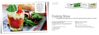 Les + du
Cooking Show
Compétition festive
 Accessible à tous
Adaptable dans tout
   type de lieu
 Mécanique de jeu
     efficace




                      Cooking Show  Complétez votre repas avec une animation gastronomique originale et ludique

                      L’animation se déroule durant votre repas et a pour but de créer   Durée : selon le repas (à votre charge)
                      une ambiance conviviale et festive.                                Participants : à partir de 50 personnes
                      Chaque table représente une équipe, un animateur professionnel     Lieu : tout type d’espace
                      et son assistant encadrent le jeu et l’équipe gagnante remporte
                      un cadeau.                                                         Tarif : à partir de 40€ HT par personne
                                                                                         Inclus : l’animateur et son assistant, le petit matériel
                      Le Cooking Show est composé de 4 épreuves :
                                                                                            nécessaire, le tablier 100% coton offert à l’équipe gagnante
                      • un rallye gastronomique
                      • une analyse sensorielle
                      • un atelier « mayo »
                      • un quiz
 
