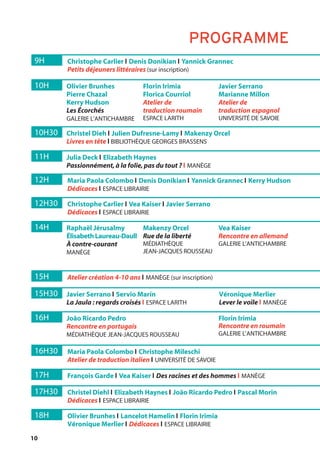 10
9H Christophe Carlier l Denis Donikian l Yannick Grannec
Petits déjeuners littéraires (sur inscription)
12H Maria Paola Colombo l Denis Donikian l Yannick Grannec l Kerry Hudson
Dédicaces l ESPACE LIBRAIRIE
12H30 Christophe Carlier l Vea Kaiser l Javier Serrano
Dédicaces l ESPACE LIBRAIRIE
16H30 Maria Paola Colombo l Christophe Mileschi
Atelier de traduction italien l UNIVERSITÉ DE SAVOIE
17H François Garde l Vea Kaiser l Des racines et des hommes l MANÈGE
17H30 Christel Diehl l Elizabeth Haynes l João Ricardo Pedro l Pascal Morin
Dédicaces l ESPACE LIBRAIRIE
18H Olivier Brunhes l Lancelot Hamelin l Florin Irimia
Véronique Merlier l Dédicaces l ESPACE LIBRAIRIE
15H Atelier création 4-10 ans l MANÈGE (sur inscription)
10H Olivier Brunhes
Pierre Chazal
Kerry Hudson
Les Écorchés
GALERIE L’ANTICHAMBRE
Florin Irimia
Florica Courriol
Atelier de
traduction roumain
ESPACE LARITH
Javier Serrano
Marianne Millon
Atelier de
traduction espagnol
UNIVERSITÉ DE SAVOIE
11H Julia Deck l Elizabeth Haynes
Passionnément,à la folie,pas du tout ? l MANÈGE
10H30 Christel Dieh l Julien Dufresne-Lamy l Makenzy Orcel
Livres en tête l BIBLIOTHÈQUE GEORGES BRASSENS
15H30 Javier Serrano l Servio Marín
La Jaula : regards croisés l ESPACE LARITH
Véronique Merlier
Lever le voile l MANÈGE
14H Raphaël Jérusalmy
Élisabeth Laureau-Daull
À contre-courant
MANÈGE
Makenzy Orcel
Rue de la liberté
MÉDIATHÈQUE
JEAN-JACQUES ROUSSEAU
Vea Kaiser
Rencontre en allemand
GALERIE L’ANTICHAMBRE
16H João Ricardo Pedro
Rencontre en portugais
MÉDIATHÈQUE JEAN-JACQUES ROUSSEAU
Florin Irimia
Rencontre en roumain
GALERIE L’ANTICHAMBRE
PROGRAMME
 