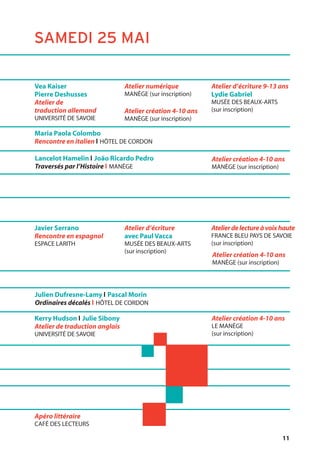 11
Lancelot Hamelin l João Ricardo Pedro
Traversés par l’Histoire l MANÈGE
Maria Paola Colombo
Rencontre en italien l HÔTEL DE CORDON
Vea Kaiser
Pierre Deshusses
Atelier de
traduction allemand
UNIVERSITÉ DE SAVOIE
Atelier d’écriture 9-13 ans
Lydie Gabriel
MUSÉE DES BEAUX-ARTS
(sur inscription)
Atelier numérique
MANÈGE (sur inscription)
Atelier création 4-10 ans
MANÈGE (sur inscription)
Julien Dufresne-Lamy l Pascal Morin
Ordinaires décalés l HÔTEL DE CORDON
Javier Serrano
Rencontre en espagnol
ESPACE LARITH
Apéro littéraire
CAFÉ DES LECTEURS
Atelierdelectureàvoixhaute
FRANCE BLEU PAYS DE SAVOIE
(sur inscription)
Atelier d’écriture
avec Paul Vacca
MUSÉE DES BEAUX-ARTS
(sur inscription)
Atelier création 4-10 ans
MANÈGE (sur inscription)
Kerry Hudson l Julie Sibony
Atelier de traduction anglais
UNIVERSITÉ DE SAVOIE
Atelier création 4-10 ans
LE MANÈGE
(sur inscription)
Atelier création 4-10 ans
MANÈGE (sur inscription)
SAMEDI 25 MAI
 
