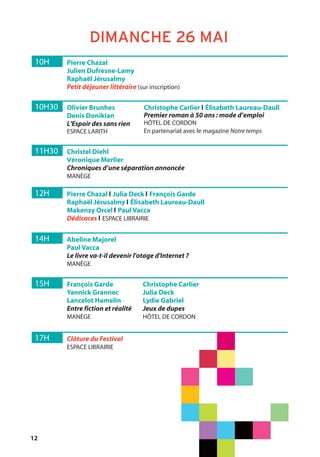 12
10H Pierre Chazal
Julien Dufresne-Lamy
Raphaël Jérusalmy
Petit déjeuner littéraire (sur inscription)
DIMANCHE 26 MAI
10H30 Olivier Brunhes
Denis Donikian
L'Espoir des sans rien
ESPACE LARITH
Christophe Carlier l Élisabeth Laureau-Daull
Premier roman à 50 ans : mode d’emploi
HÔTEL DE CORDON
En partenariat avec le magazine Notre temps
11H30 Christel Diehl
Véronique Merlier
Chroniques d’une séparation annoncée
MANÈGE
12H Pierre Chazal l Julia Deck l François Garde
Raphaël Jérusalmy l Élisabeth Laureau-Daull
Makenzy Orcel l Paul Vacca
Dédicaces l ESPACE LIBRAIRIE
14H Abeline Majorel
Paul Vacca
Le livre va-t-il devenir l'otage d'Internet ?
MANÈGE
17H Clôture du Festival
ESPACE LIBRAIRIE
15H François Garde
Yannick Grannec
Lancelot Hamelin
Entre fiction et réalité
MANÈGE
Christophe Carlier
Julia Deck
Lydie Gabriel
Jeux de dupes
HÔTEL DE CORDON
 
