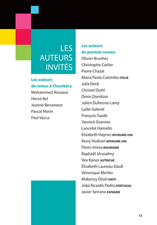 13
Les auteurs
de premier roman
Olivier Brunhes
Christophe Carlier
Pierre Chazal
Maria Paola Colombo ITALIE
Julia Deck
Christel Diehl
Denis Donikian
Julien Dufresne-Lamy
Lydie Gabriel
François Garde
Yannick Grannec
Lancelot Hamelin
Elizabeth Haynes ROYAUME-UNI
Kerry Hudson ROYAUME-UNI
Florin Irimia ROUMANIE
Raphaël Jérusalmy
Vea Kaiser AUTRICHE
Élisabeth Laureau-Daull
Véronique Merlier
Makenzy Orcel HAÏTI
João Ricardo Pedro PORTUGAL
Javier Serrano ESPAGNE
LES
AUTEURS
INVITÉS
Les auteurs
de retour à Chambéry
Mohammed Aïssaoui
Hervé Bel
Jeanne Benameur
Pascal Morin
Paul Vacca
 
