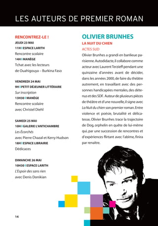 14
LES AUTEURS DE PREMIER ROMAN
OLIVIER BRUNHES
LA NUIT DU CHIEN
ACTES SUD
Olivier Brunhes a grandi en banlieue pa-
risienne.Autodidacte,il collabore comme
acteur avec LaurentTerzieff pendant une
quinzaine d’années avant de décider,
dans les années 2000,de faire du théâtre
autrement, en travaillant avec des per-
sonnes handicapées mentales,des déte-
nusetdesSDF. Auteurdeplusieurspièces
de théâtre et d’une nouvelle,il signe avec
LaNuitduchien son premier roman.Entre
violence et poésie, brutalité et délica-
tesse, Olivier Brunhes trace la trajectoire
de Dog, orphelin en quête de lui-même
qui, par une succession de rencontres et
d’expériences flirtant avec l’abîme, finira
par renaître.
RENCONTREZ-LE !
JEUDI 23 MAI
11H l ESPACE LARITH
Rencontre scolaire
14H l MANÈGE
Tchat avec les lecteurs
de Ouahigouya – Burkina Faso
VENDREDI 24 MAI
9H l PETIT DÉJEUNER LITTÉRAIRE
Sur inscription
13H30 l MANÈGE
Rencontre scolaire
avec Christel Diehl
SAMEDI 25 MAI
10H l GALERIE L’ANTICHAMBRE
Les Écorchés
avec Pierre Chazal et Kerry Hudson
18H l ESPACE LIBRAIRIE
Dédicaces
DIMANCHE 26 MAI
10H30 l ESPACE LARITH
L’Espoir des sans rien
avec Denis Donikian
 