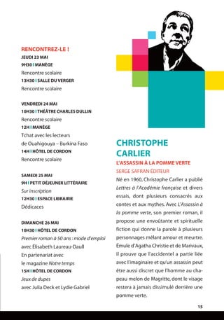 15
CHRISTOPHE
CARLIER
L’ASSASSIN À LA POMME VERTE
SERGE SAFRAN ÉDITEUR
Né en 1960, Christophe Carlier a publié
Lettres à l’Académie française et divers
essais, dont plusieurs consacrés aux
contes et aux mythes. Avec L’Assassin à
la pomme verte, son premier roman, il
propose une envoûtante et spirituelle
fiction qui donne la parole à plusieurs
personnages mêlant amour et meurtre.
Émule d’Agatha Christie et de Marivaux,
il prouve que l’accidentel a partie liée
avec l’imaginaire et qu’un assassin peut
être aussi discret que l’homme au cha-
peau melon de Magritte, dont le visage
restera à jamais dissimulé derrière une
pomme verte.
RENCONTREZ-LE !
JEUDI 23 MAI
9H30 l MANÈGE
Rencontre scolaire
13H30 l SALLE DU VERGER
Rencontre scolaire
VENDREDI 24 MAI
10H30 l THÉÂTRE CHARLES DULLIN
Rencontre scolaire
12H l MANÈGE
Tchat avec les lecteurs
de Ouahigouya – Burkina Faso
14H l HÔTEL DE CORDON
Rencontre scolaire
SAMEDI 25 MAI
9H l PETIT DÉJEUNER LITTÉRAIRE
Sur inscription
12H30 l ESPACE LIBRAIRIE
Dédicaces
DIMANCHE 26 MAI
10H30 l HÔTEL DE CORDON
Premier roman à 50 ans :mode d’emploi
avec Élisabeth Laureau-Daull
En partenariat avec
le magazine Notre temps
15H l HÔTEL DE CORDON
Jeux de dupes
avec Julia Deck et Lydie Gabriel
 