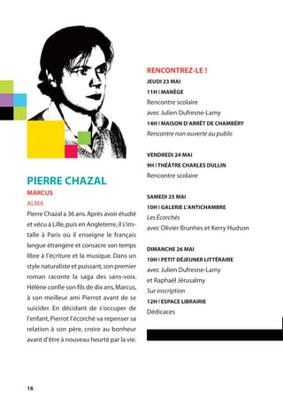 16
PIERRE CHAZAL
MARCUS
ALMA
Pierre Chazal a 36 ans.Après avoir étudié
et vécu à Lille,puis en Angleterre,il s’ins-
talle à Paris où il enseigne le français
langue étrangère et consacre son temps
libre à l’écriture et la musique. Dans un
style naturaliste et puissant,son premier
roman raconte la saga des sans-voix.
Hélène confie son fils de dix ans,Marcus,
à son meilleur ami Pierrot avant de se
suicider. En décidant de s’occuper de
l’enfant,Pierrot l’écorché va repenser sa
relation à son père, croire au bonheur
avant d’être à nouveau heurté par la vie.
RENCONTREZ-LE !
JEUDI 23 MAI
11H l MANÈGE
Rencontre scolaire
avec Julien Dufresne-Lamy
14H l MAISON D’ARRÊT DE CHAMBÉRY
Rencontre non ouverte au public
VENDREDI 24 MAI
9H l THÉÂTRE CHARLES DULLIN
Rencontre scolaire
SAMEDI 25 MAI
10H l GALERIE L’ANTICHAMBRE
Les Écorchés
avec Olivier Brunhes et Kerry Hudson
DIMANCHE 26 MAI
10H l PETIT DÉJEUNER LITTÉRAIRE
avec Julien Dufresne-Lamy
et Raphaël Jérusalmy
Sur inscription
12H l ESPACE LIBRAIRIE
Dédicaces
 