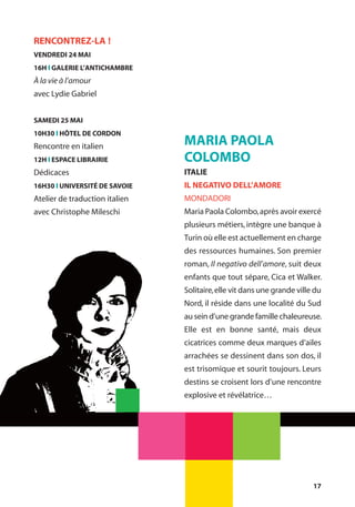 17
MARIA PAOLA
COLOMBO
ITALIE
IL NEGATIVO DELL’AMORE
MONDADORI
Maria Paola Colombo,après avoir exercé
plusieurs métiers, intègre une banque à
Turin où elle est actuellement en charge
des ressources humaines. Son premier
roman, Il negativo dell’amore, suit deux
enfants que tout sépare, Cica et Walker.
Solitaire,elle vit dans une grande ville du
Nord, il réside dans une localité du Sud
au sein d’une grande famille chaleureuse.
Elle est en bonne santé, mais deux
cicatrices comme deux marques d’ailes
arrachées se dessinent dans son dos, il
est trisomique et sourit toujours. Leurs
destins se croisent lors d’une rencontre
explosive et révélatrice…
RENCONTREZ-LA !
VENDREDI 24 MAI
16H l GALERIE L’ANTICHAMBRE
À la vie à l’amour
avec Lydie Gabriel
SAMEDI 25 MAI
10H30 l HÔTEL DE CORDON
Rencontre en italien
12H l ESPACE LIBRAIRIE
Dédicaces
16H30 l UNIVERSITÉ DE SAVOIE
Atelier de traduction italien
avec Christophe Mileschi
 