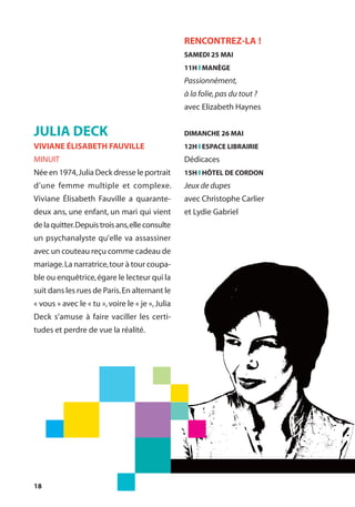 18
JULIA DECK
VIVIANE ÉLISABETH FAUVILLE
MINUIT
Née en 1974,Julia Deck dresse le portrait
d’une femme multiple et complexe.
Viviane Élisabeth Fauville a quarante-
deux ans, une enfant, un mari qui vient
delaquitter.Depuistroisans,elleconsulte
un psychanalyste qu’elle va assassiner
avec un couteau reçu comme cadeau de
mariage.La narratrice,tour à tour coupa-
ble ou enquêtrice,égare le lecteur qui la
suit dans les rues de Paris.En alternant le
« vous » avec le « tu »,voire le « je »,Julia
Deck s’amuse à faire vaciller les certi-
tudes et perdre de vue la réalité.
RENCONTREZ-LA !
SAMEDI 25 MAI
11H l MANÈGE
Passionnément,
à la folie,pas du tout ?
avec Elizabeth Haynes
DIMANCHE 26 MAI
12H l ESPACE LIBRAIRIE
Dédicaces
15H l HÔTEL DE CORDON
Jeux de dupes
avec Christophe Carlier
et Lydie Gabriel
 