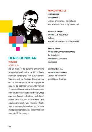20
DENIS DONIKIAN
VIDURES
ACTES SUD
Né en France de parents arméniens
rescapés du génocide de 1915, Denis
Donikian a enseigné à Kiev et auViêtnam.
Traducteur, il est l’auteur de nombreux
essais, nouvelles, récits de voyages et
recueils de poèmes.Son premier roman
Vidures se déroule en Arménie,entre une
immense décharge et un cimetière,face
au mont Ararat. Le lecteur y suit Gam’,
poète contrarié, qui lui prête ses sens
pour appréhender une réalité de fable.
Avec une rage pleine d’amour, l’auteur
dresse un diagnostic sans appel mais non
sans espoir de ce pays.
RENCONTREZ-LE !
JEUDI 23 MAI
15H l MANÈGE
Lecture d’échanges épistolaires
avec Christel Diehl et Lydie Gabriel
VENDREDI 24 MAI
17H l PALAIS DE JUSTICE
Debout !
avec Florin Irimia et Makenzy Orcel
SAMEDI 25 MAI
9H l PETIT DÉJEUNER LITTÉRAIRE
Sur inscription
12H l ESPACE LIBRAIRIE
Dédicaces
DIMANCHE 26 MAI
10H30 l ESPACE LARITH
L’Espoir des sans rien
avec Olivier Brunhes
 