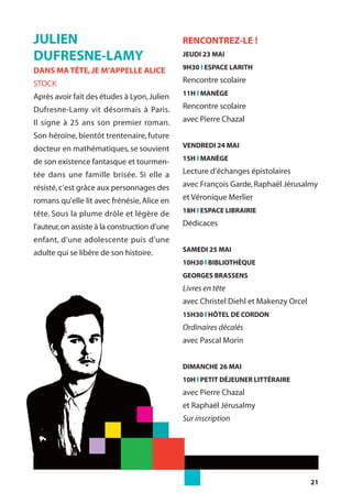 21
JULIEN
DUFRESNE-LAMY
DANS MA TÊTE,JE M’APPELLE ALICE
STOCK
Après avoir fait des études à Lyon,Julien
Dufresne-Lamy vit désormais à Paris.
Il signe à 25 ans son premier roman.
Son héroïne, bientôt trentenaire, future
docteur en mathématiques, se souvient
de son existence fantasque et tourmen-
tée dans une famille brisée. Si elle a
résisté,c’est grâce aux personnages des
romans qu’elle lit avec frénésie, Alice en
tête. Sous la plume drôle et légère de
l’auteur,on assiste à la construction d’une
enfant, d’une adolescente puis d’une
adulte qui se libère de son histoire.
RENCONTREZ-LE !
JEUDI 23 MAI
9H30 l ESPACE LARITH
Rencontre scolaire
11H l MANÈGE
Rencontre scolaire
avec Pierre Chazal
VENDREDI 24 MAI
15H l MANÈGE
Lecture d’échanges épistolaires
avec François Garde,Raphaël Jérusalmy
et Véronique Merlier
18H l ESPACE LIBRAIRIE
Dédicaces
SAMEDI 25 MAI
10H30 l BIBLIOTHÈQUE
GEORGES BRASSENS
Livres en tête
avec Christel Diehl et Makenzy Orcel
15H30 l HÔTEL DE CORDON
Ordinaires décalés
avec Pascal Morin
DIMANCHE 26 MAI
10H l PETIT DÉJEUNER LITTÉRAIRE
avec Pierre Chazal
et Raphaël Jérusalmy
Sur inscription
 