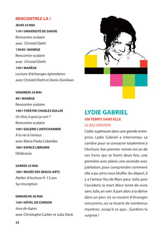 22
LYDIE GABRIEL
UN TEMPS SANS ELLE
LE BAS VÉNITIEN
Cadre supérieure dans une grande entre-
prise, Lydie Gabriel a interrompu sa
carrière pour se consacrer totalement à
l’écriture. Son premier roman est un de
ces livres qui se lisent deux fois, une
première avec plaisir, une seconde avec
jubilation, pour comprendre comment
elle a pu ainsi nous bluffer. Au départ, il
y a l’amour fou de Marc pour Julie, puis
l’accident, la mort. Marc tente de vivre
sans Julie,en vain.Il part alors à la dérive
dans un parc où se nouent d’étranges
rencontres, où se tissent de nombreux
mystères. Jusqu’à ce que... Gardons la
surprise !
RENCONTREZ-LA !
JEUDI 23 MAI
11H l UNIVERSITÉ DE SAVOIE
Rencontre scolaire
avec Christel Diehl
13H30 l MANÈGE
Rencontre scolaire
avec Christel Diehl
15H l MANÈGE
Lecture d’échanges épistolaires
avec Christel Diehl et Denis Donikian
VENDREDI 24 MAI
9H l MANÈGE
Rencontre scolaire
14H l THÉÂTRE CHARLES DULLIN
Un titre,à quoi ça sert ?
Rencontre scolaire
16H l GALERIE L’ANTICHAMBRE
À la vie à l’amour
avec Maria Paola Colombo
18H l ESPACE LIBRAIRIE
Dédicaces
SAMEDI 25 MAI
10H l MUSÉE DES BEAUX-ARTS
Atelier d’écriture 9-13 ans
Sur inscription
DIMANCHE 26 MAI
15H l HÔTEL DE CORDON
Jeux de dupes
avec Christophe Carlier et Julia Deck
 
