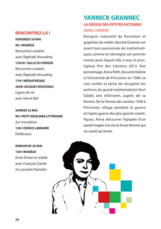 24
YANNICK GRANNEC
LA DÉESSE DES PETITES VICTOIRES
ANNE CARRIÈRE
Designer industriel de formation et
graphiste de métier,Yannick Grannec est
avant tout passionnée de mathémati-
ques, comme en témoigne son premier
roman pour lequel elle a reçu le pres-
tigieux Prix des Libraires 2013. Son
personnage,Anna Roth,documentaliste
à l'Université de Princeton en 1980, se
voit confier la tâche de récupérer les
archives du grand mathématicien Kurt
Gödel, ami d'Einstein, auprès de sa
femme.De la Vienne des années 1930 à
Princeton, refuge pendant la guerre
et l'après-guerre des plus grands scienti-
fiques, Anna découvre l'épopée d'un
savant inapte à la vie et d'une femme qui
ne savait qu'aimer.
RENCONTREZ-LA !
VENDREDI 24 MAI
9H l MANÈGE
Rencontre scolaire
avec Raphaël Jérusalmy
13H30 l SALLE DU VERGER
Rencontre scolaire
avec Raphaël Jérusalmy
17H l MÉDIATHÈQUE
JEAN-JACQUES ROUSSEAU
Lignes de vie
avec Hervé Bel
SAMEDI 25 MAI
9H l PETIT DÉJEUNER LITTÉRAIRE
Sur inscription
12H l ESPACE LIBRAIRIE
Dédicaces
DIMANCHE 26 MAI
15H l MANÈGE
Entre fiction et réalité
avec François Garde
et Lancelot Hamelin
 
