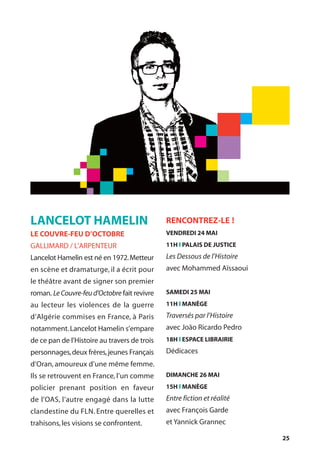 25
LANCELOT HAMELIN
LE COUVRE-FEU D’OCTOBRE
GALLIMARD / L’ARPENTEUR
Lancelot Hamelin est né en 1972.Metteur
en scène et dramaturge, il a écrit pour
le théâtre avant de signer son premier
roman. LeCouvre-feud’Octobre fait revivre
au lecteur les violences de la guerre
d’Algérie commises en France, à Paris
notamment.Lancelot Hamelin s’empare
de ce pan de l’Histoire au travers de trois
personnages,deux frères,jeunes Français
d’Oran, amoureux d’une même femme.
Ils se retrouvent en France, l’un comme
policier prenant position en faveur
de l’OAS, l’autre engagé dans la lutte
clandestine du FLN. Entre querelles et
trahisons,les visions se confrontent.
RENCONTREZ-LE !
VENDREDI 24 MAI
11H l PALAIS DE JUSTICE
Les Dessous de l’Histoire
avec Mohammed Aïssaoui
SAMEDI 25 MAI
11H l MANÈGE
Traversés par l’Histoire
avec João Ricardo Pedro
18H l ESPACE LIBRAIRIE
Dédicaces
DIMANCHE 26 MAI
15H l MANÈGE
Entre fiction et réalité
avec François Garde
et Yannick Grannec
 