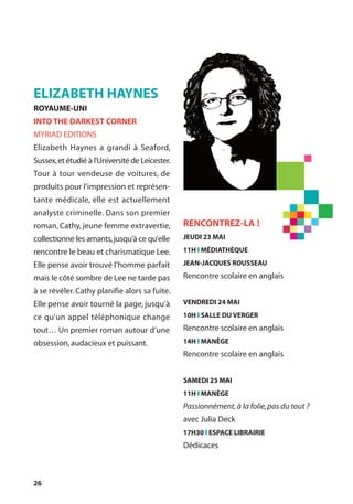 26
ELIZABETH HAYNES
ROYAUME-UNI
INTO THE DARKEST CORNER
MYRIAD EDITIONS
Elizabeth Haynes a grandi à Seaford,
Sussex,et étudié à l'Université de Leicester.
Tour à tour vendeuse de voitures, de
produits pour l’impression et représen-
tante médicale, elle est actuellement
analyste criminelle. Dans son premier
roman, Cathy, jeune femme extravertie,
collectionne les amants,jusqu’à ce qu’elle
rencontre le beau et charismatique Lee.
Elle pense avoir trouvé l’homme parfait
mais le côté sombre de Lee ne tarde pas
à se révéler. Cathy planifie alors sa fuite.
Elle pense avoir tourné la page, jusqu’à
ce qu’un appel téléphonique change
tout… Un premier roman autour d’une
obsession,audacieux et puissant.
RENCONTREZ-LA !
JEUDI 23 MAI
11H l MÉDIATHÈQUE
JEAN-JACQUES ROUSSEAU
Rencontre scolaire en anglais
VENDREDI 24 MAI
10H l SALLE DU VERGER
Rencontre scolaire en anglais
14H l MANÈGE
Rencontre scolaire en anglais
SAMEDI 25 MAI
11H l MANÈGE
Passionnément,à la folie,pas du tout ?
avec Julia Deck
17H30 l ESPACE LIBRAIRIE
Dédicaces
 