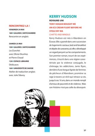 27
KERRY HUDSON
ROYAUME-UNI
TONY HOGAN BOUGHT ME
AN ICE CREAM FLOAT BEFORE HE
STOLE MY MA
CHATTO AND WINDUS
Kerry Hudson est née à Aberdeen en
Écosse.Elle a grandi dans une succession
de logements sociaux,bed and breakfast
etdépôtsdecaravanes,oùelleadéveloppé
un regard perçant sur les comportements.
Son premier roman, nourri de ses expé-
riences, s’inscrit dans une région carac-
térisée par la violence conjugale, le
chômage, les addictions. Janie Ryan,
dernière d'une longue lignée de femmes
de pêcheurs d’Aberdeen, promène sa
rage à travers un récit qui retrace sa vie,
jusqu’à ses 16 ans,dans un monde rempli
d'amour,de pauvreté et de violence. Mais
son histoire n’est pas celle du désespoir.
RENCONTREZ-LA !
VENDREDI 24 MAI
18H l GALERIE L’ANTICHAMBRE
Rencontre en anglais
SAMEDI 25 MAI
10H l GALERIE L’ANTICHAMBRE
Les Écorchés
avec Olivier Brunhes
et Pierre Chazal
12H l ESPACE LIBRAIRIE
Dédicaces
16H l UNIVERSITÉ DE SAVOIE
Atelier de traduction anglais
avec Julie Sibony
 