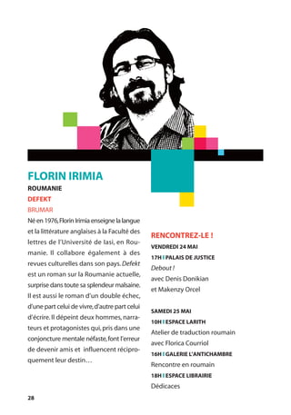 28
FLORIN IRIMIA
ROUMANIE
DEFEKT
BRUMAR
Néen1976,FlorinIrimiaenseignelalangue
et la littérature anglaises à la Faculté des
lettres de l’Université de Iasi, en Rou-
manie. Il collabore également à des
revues culturelles dans son pays.Defekt
est un roman sur la Roumanie actuelle,
surprise dans toute sa splendeur malsaine.
Il est aussi le roman d’un double échec,
d’une part celui de vivre,d’autre part celui
d’écrire.Il dépeint deux hommes, narra-
teurs et protagonistes qui,pris dans une
conjoncture mentale néfaste,font l’erreur
de devenir amis et influencent récipro-
quement leur destin…
RENCONTREZ-LE !
VENDREDI 24 MAI
17H l PALAIS DE JUSTICE
Debout !
avec Denis Donikian
et Makenzy Orcel
SAMEDI 25 MAI
10H l ESPACE LARITH
Atelier de traduction roumain
avec Florica Courriol
16H l GALERIE L’ANTICHAMBRE
Rencontre en roumain
18H l ESPACE LIBRAIRIE
Dédicaces
 