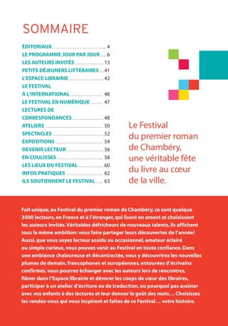 SOMMAIRE
ÉDITORIAUX ………………………………….... 4
LE PROGRAMME JOUR PAR JOUR ….. 6
LES AUTEURS INVITÉS ………………….. 13
PETITS DÉJEUNERS LITTÉRAIRES … 41
L’ESPACE LIBRAIRIE ……………………… 42
LE FESTIVAL
À L’INTERNATIONAL …….……………… 46
LE FESTIVAL EN NUMÉRIQUE ……… 47
LECTURES DE
CORRESPONDANCES …………………… 48
ATELIERS ……………………………………… 50
SPECTACLES ………….……………………… 52
EXPOSITIONS ………………………………. 54
DEVENIR LECTEUR ……………………….. 56
EN COULISSES …………………………….... 58
LES LIEUX DU FESTIVAL ………………. 60
INFOS PRATIQUES ……………………….. 62
ILS SOUTIENNENT LE FESTIVAL …... 63
Fait unique,au Festival du premier roman de Chambéry,ce sont quelque
3000 lecteurs,en France et à l’étranger,qui lisent en amont et choisissent
les auteurs invités.Véritables défricheurs de nouveaux talents,ils affichent
tous la même ambition: vous faire partager leurs découvertes de l’année!
Aussi,que vous soyez lecteur assidu ou occasionnel,amateur éclairé
ou simple curieux,vous pouvez venir au Festival en toute confiance.Dans
une ambiance chaleureuse et décontractée,vous y découvrirez les nouvelles
plumes de demain,francophones et européennes,entourées d’écrivains
confirmés,vous pourrez échanger avec les auteurs lors de rencontres,
flâner dans l’Espace librairie et dévorer les coups de cœur des libraires,
participer à un atelier d’écriture ou de traduction,ou pourquoi pas assister
avec vos enfants à des lectures et leur donner le goût des mots… Choisissez
les rendez-vous qui vous inspirent et faites de ce Festival… votre histoire.
Le Festival
du premier roman
de Chambéry,
une véritable fête
du livre au cœur
de la ville.
 