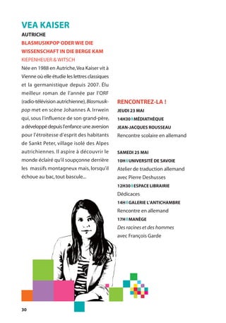 30
VEA KAISER
AUTRICHE
BLASMUSIKPOP ODER WIE DIE
WISSENSCHAFT IN DIE BERGE KAM
KIEPENHEUER & WITSCH
Née en 1988 en Autriche,Vea Kaiser vit à
Vienne où elle étudie les lettres classiques
et la germanistique depuis 2007. Élu
meilleur roman de l’année par l’ORF
(radio-télévision autrichienne),Blasmusik-
pop met en scène Johannes A. Irrwein
qui, sous l’influence de son grand-père,
a développé depuis l’enfance une aversion
pour l’étroitesse d’esprit des habitants
de Sankt Peter, village isolé des Alpes
autrichiennes. Il aspire à découvrir le
monde éclairé qu’il soupçonne derrière
les massifs montagneux mais, lorsqu’il
échoue au bac,tout bascule...
RENCONTREZ-LA !
JEUDI 23 MAI
14H30 l MÉDIATHÈQUE
JEAN-JACQUES ROUSSEAU
Rencontre scolaire en allemand
SAMEDI 25 MAI
10H l UNIVERSITÉ DE SAVOIE
Atelier de traduction allemand
avec Pierre Deshusses
12H30 l ESPACE LIBRAIRIE
Dédicaces
14H l GALERIE L’ANTICHAMBRE
Rencontre en allemand
17H l MANÈGE
Des racines et des hommes
avec François Garde
 