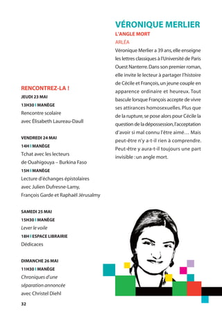 32
VÉRONIQUE MERLIER
L'ANGLE MORT
ARLÉA
Véronique Merlier a 39 ans,elle enseigne
les lettres classiques à l’Université de Paris
Ouest Nanterre.Dans son premier roman,
elle invite le lecteur à partager l’histoire
de Cécile et François,un jeune couple en
apparence ordinaire et heureux. Tout
bascule lorsque François accepte de vivre
ses attirances homosexuelles. Plus que
de la rupture,se pose alors pour Cécile la
question de la dépossession,l’acceptation
d’avoir si mal connu l'être aimé… Mais
peut-être n’y a-t-il rien à comprendre.
Peut-être y aura-t-il toujours une part
invisible :un angle mort.
RENCONTREZ-LA !
JEUDI 23 MAI
13H30 l MANÈGE
Rencontre scolaire
avec Élisabeth Laureau-Daull
VENDREDI 24 MAI
14H l MANÈGE
Tchat avec les lecteurs
de Ouahigouya – Burkina Faso
15H l MANÈGE
Lecture d’échanges épistolaires
avec Julien Dufresne-Lamy,
François Garde et Raphaël Jérusalmy
SAMEDI 25 MAI
15H30 l MANÈGE
Lever le voile
18H l ESPACE LIBRAIRIE
Dédicaces
DIMANCHE 26 MAI
11H30 l MANÈGE
Chroniques d’une
séparation annoncée
avec Christel Diehl
 