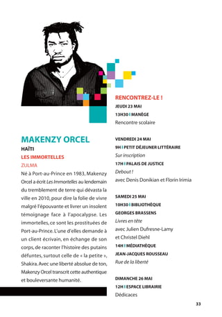 33
MAKENZY ORCEL
HAÏTI
LES IMMORTELLES
ZULMA
Né à Port-au-Prince en 1983, Makenzy
Orcel a écrit Les Immortelles au lendemain
du tremblement de terre qui dévasta la
ville en 2010, pour dire la folie de vivre
malgré l’épouvante et livrer un insolent
témoignage face à l’apocalypse. Les
immortelles, ce sont les prostituées de
Port-au-Prince. L’une d’elles demande à
un client écrivain, en échange de son
corps, de raconter l’histoire des putains
défuntes, surtout celle de « la petite »,
Shakira.Avec une liberté absolue de ton,
Makenzy Orcel transcrit cette authentique
et bouleversante humanité.
RENCONTREZ-LE !
JEUDI 23 MAI
13H30 l MANÈGE
Rencontre scolaire
VENDREDI 24 MAI
9H l PETIT DÉJEUNER LITTÉRAIRE
Sur inscription
17H l PALAIS DE JUSTICE
Debout !
avec Denis Donikian et Florin Irimia
SAMEDI 25 MAI
10H30 l BIBLIOTHÈQUE
GEORGES BRASSENS
Livres en tête
avec Julien Dufresne-Lamy
et Christel Diehl
14H l MÉDIATHÈQUE
JEAN-JACQUES ROUSSEAU
Rue de la liberté
DIMANCHE 26 MAI
12H l ESPACE LIBRAIRIE
Dédicaces
 