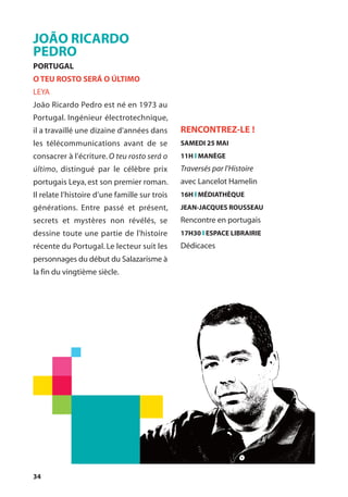 34
JOÃO RICARDO
PEDRO
PORTUGAL
O TEU ROSTO SERÁ O ÚLTIMO
LEYA
João Ricardo Pedro est né en 1973 au
Portugal. Ingénieur électrotechnique,
il a travaillé une dizaine d'années dans
les télécommunications avant de se
consacrer à l'écriture. O teu rosto será o
último, distingué par le célèbre prix
portugais Leya, est son premier roman.
Il relate l’histoire d’une famille sur trois
générations. Entre passé et présent,
secrets et mystères non révélés, se
dessine toute une partie de l'histoire
récente du Portugal. Le lecteur suit les
personnages du début du Salazarisme à
la fin du vingtième siècle.
RENCONTREZ-LE !
SAMEDI 25 MAI
11H l MANÈGE
Traversés par l’Histoire
avec Lancelot Hamelin
16H l MÉDIATHÈQUE
JEAN-JACQUES ROUSSEAU
Rencontre en portugais
17H30 l ESPACE LIBRAIRIE
Dédicaces
 